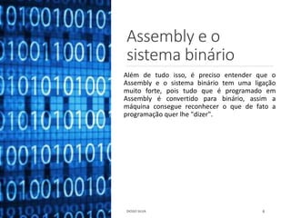 Assembly e o
sistema binário
Além de tudo isso, é preciso entender que o
Assembly e o sistema binário tem uma ligação
muito forte, pois tudo que é programado em
Assembly é convertido para binário, assim a
máquina consegue reconhecer o que de fato a
programação quer lhe "dizer".
DIOGO SILVA 6
 