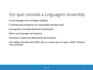 Em que consiste a Linguagem Assembly
•É uma linguagem de montagem (edição);
•É utilizada para programar um computador de baixo nível;
•O programa é montado dentro do processador;
•Não é uma linguagem de máquina;
•Assembly é totalmente dependente de hardware;
•Um código Assembly para INTEL não é o mesmo que um para a AMD. Portanto,
não é portável.
DIOGO SILVA 7
 