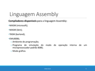 Linguagem Assembly
Compiladores disponíveis para a linguagem Assembly:
•MASM (microsoft);
•MASM (ibm);
•TASM (borland);
•EMU8086;
o Ambiente de programação;
o Programa de simulação do modo de operação interna de um
microprocessador padrão 8086;
o Modo gráfico.
DIOGO SILVA 9
 