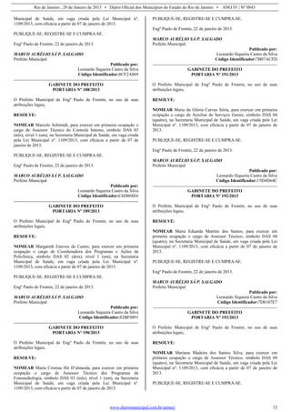 Rio de Janeiro , 29 de Janeiro de 2013 • Diário Oficial dos Municípios do Estado do Rio de Janeiro • ANO IV | Nº 0843
www.diariomunicipal.com.br/aemerj 12
Municipal de Saúde, em vaga criada pela Lei Municipal nº.
1109/2013, com eficácia a partir de 07 de janeiro de 2013.
PUBLIQUE-SE, REGISTRE-SE E CUMPRA-SE.
Engº Paulo de Frontin, 22 de janeiro de 2013.
MARCO AURÉLIO SÁ P. SALGADO
Prefeito Municipal
Publicado por:
Leonardo Siqueira Castro da Silva
Código Identificador:8CF2A869
GABINETE DO PREFEITO
PORTARIA Nº 188/2013
O Prefeito Municipal de Engº Paulo de Frontin, no uso de suas
atribuições legais,
RESOLVE:
NOMEAR Marcelo Schimidt, para exercer em primeira ocupação o
cargo de Assessor Técnico do Controle Interno, símbolo DAS 03
(três), nível 1 (um), na Secretaria Municipal de Saúde, em vaga criada
pela Lei Municipal nº. 1109/2013, com eficácia a partir de 07 de
janeiro de 2013.
PUBLIQUE-SE, REGISTRE-SE E CUMPRA-SE.
Engº Paulo de Frontin, 22 de janeiro de 2013.
MARCO AURÉLIO SÁ P. SALGADO
Prefeito Municipal
Publicado por:
Leonardo Siqueira Castro da Silva
Código Identificador:C6D068E6
GABINETE DO PREFEITO
PORTARIA Nº 189/2013
O Prefeito Municipal de Engº Paulo de Frontin, no uso de suas
atribuições legais,
RESOLVE:
NOMEAR Margareth Esteves de Castro, para exercer em primeira
ocupação o cargo de Coordenadora dos Programas e Ações da
Policlínica, símbolo DAS 02 (dois), nível 1 (um), na Secretaria
Municipal de Saúde, em vaga criada pela Lei Municipal nº.
1109/2013, com eficácia a partir de 07 de janeiro de 2013.
PUBLIQUE-SE, REGISTRE-SE E CUMPRA-SE.
Engº Paulo de Frontin, 22 de janeiro de 2013.
MARCO AURÉLIO SÁ P. SALGADO
Prefeito Municipal
Publicado por:
Leonardo Siqueira Castro da Silva
Código Identificador:82BF0891
GABINETE DO PREFEITO
PORTARIA Nº 190/2013
O Prefeito Municipal de Engº Paulo de Frontin, no uso de suas
atribuições legais,
RESOLVE:
NOMEAR Maria Cristina Hit D’almeida, para exercer em primeira
ocupação o cargo de Assessor Técnico dos Programas de
Fonoaudiologia, símbolo DAS 03 (três), nível 1 (um), na Secretaria
Municipal de Saúde, em vaga criada pela Lei Municipal nº.
1109/2013, com eficácia a partir de 07 de janeiro de 2013.
PUBLIQUE-SE, REGISTRE-SE E CUMPRA-SE.
Engº Paulo de Frontin, 22 de janeiro de 2013.
MARCO AURÉLIO SÁ P. SALGADO
Prefeito Municipal
Publicado por:
Leonardo Siqueira Castro da Silva
Código Identificador:7B07ACFD
GABINETE DO PREFEITO
PORTARIA Nº 191/2013
O Prefeito Municipal de Engº Paulo de Frontin, no uso de suas
atribuições legais,
RESOLVE:
NOMEAR Maria da Glória Carvas Sória, para exercer em primeira
ocupação o cargo de Auxiliar de Serviços Gerais, símbolo DAS 04
(quatro), na Secretaria Municipal de Saúde, em vaga criada pela Lei
Municipal nº. 1109/2013, com eficácia a partir de 07 de janeiro de
2013.
PUBLIQUE-SE, REGISTRE-SE E CUMPRA-SE.
Engº Paulo de Frontin, 22 de janeiro de 2013.
MARCO AURÉLIO SÁ P. SALGADO
Prefeito Municipal
Publicado por:
Leonardo Siqueira Castro da Silva
Código Identificador:15D4D64C
GABINETE DO PREFEITO
PORTARIA Nº 192/2013
O Prefeito Municipal de Engº Paulo de Frontin, no uso de suas
atribuições legais,
RESOLVE:
NOMEAR Maria Eduarda Martins dos Santos, para exercer em
primeira ocupação o cargo de Assessor Técnico, símbolo DAS 04
(quatro), na Secretaria Municipal de Saúde, em vaga criada pela Lei
Municipal nº. 1109/2013, com eficácia a partir de 07 de janeiro de
2013.
PUBLIQUE-SE, REGISTRE-SE E CUMPRA-SE.
Engº Paulo de Frontin, 22 de janeiro de 2013.
MARCO AURÉLIO SÁ P. SALGADO
Prefeito Municipal
Publicado por:
Leonardo Siqueira Castro da Silva
Código Identificador:7D8107E7
GABINETE DO PREFEITO
PORTARIA Nº 193/2013
O Prefeito Municipal de Engº Paulo de Frontin, no uso de suas
atribuições legais,
RESOLVE:
NOMEAR Mariana Madeira dos Santos Silva, para exercer em
primeira ocupação o cargo de Assessor Técnico, símbolo DAS 04
(quatro), na Secretaria Municipal de Saúde, em vaga criada pela Lei
Municipal nº. 1109/2013, com eficácia a partir de 07 de janeiro de
2013.
PUBLIQUE-SE, REGISTRE-SE E CUMPRA-SE.
 