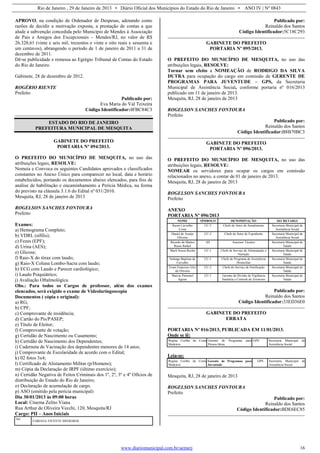 Rio de Janeiro , 29 de Janeiro de 2013 • Diário Oficial dos Municípios do Estado do Rio de Janeiro • ANO IV | Nº 0843
www.diariomunicipal.com.br/aemerj 16
APROVO, na condição de Ordenador de Despesas, adotando como
razões de decidir a motivação exposta, a prestação de contas a que
alude a subvenção concedida pelo Município de Mendes à Associação
de Pais e Amigos dos Excepcionais – Mendes/RJ, no valor de R$
26.328,61 (vinte e seis mil, trezentos e vinte e oito reais e sessenta e
um centavos), abrangendo o período de 1 de janeiro de 2011 a 31 de
dezembro de 2011.
Dê-se publicidade e remessa ao Egrégio Tribunal de Contas do Estado
do Rio de Janeiro.
Gabinete, 28 de dezembro de 2012.
ROGÉRIO RIENTE
Prefeito
Publicado por:
Eva Maria do Val Teixeira
Código Identificador:4FBC84C3
ESTADO DO RIO DE JANEIRO
PREFEITURA MUNICIPAL DE MESQUITA
GABINETE DO PREFEITO
PORTARIA Nº 094/2013.
O PREFEITO DO MUNICÍPIO DE MESQUITA, no uso das
atribuições legais, RESOLVE:
Nomeia e Convoca os seguintes Candidatos aprovados e classificados
constantes no Anexo Único para comparecer no local, data e horário
estabelecidos, portando os documentos abaixo elencados, para fins de
análise de habilitação e encaminhamento a Perícia Médica, na forma
do previsto na cláusula 3.1.6 do Edital nº 031/2010.
Mesquita, RJ, 28 de janeiro de 2013
ROGELSON SANCHES FONTOURA
Prefeito
Exames:
a) Hemograma Completo;
b) VDRL (sífilis);
c) Fezes (EPF);
d) Urina (AES);
e) Glicose;
f) Raio-X do tórax com laudo;
g) Raio-X Coluna Lombo-Sacra com laudo;
h) ECG com Laudo e Parecer cardiológico;
i) Laudo Psiquiátrico;
j) Avaliação Oftalmológica.
Obs.: Para todos os Cargos de professor, além dos exames
elencados, será exigido o exame de Videolaringoscopia
Documentos ( cópia e original):
a) RG;
b) CPF;
c) Comprovante de residência;
d) Cartão do Pis/PASEP;
e) Título de Eleitor;
f) Comprovante de votação;
g) Certidão de Nascimento ou Casamento;
h) Certidão de Nascimento dos Dependentes;
i) Caderneta de Vacinação dos dependentes menores de 14 anos;
j) Comprovante de Escolaridade de acordo com o Edital;
k) 02 fotos 3x4;
l) Certificado de Alistamento Militar (p/Homens);
m) Cópia da Declaração de IRPF (último exercício);
n) Certidão Negativa de Feitos Criminais dos 1º, 2º, 3º e 4º Ofícios de
distribuição do Estado do Rio de Janeiro;
o) Declaração de acumulação de cargo.
p) ASO (emitido pela perícia municipal)
Dia 30/01/2013 às 09:00 horas
Local: Cinema Zelito Viana
Rua Arthur de Oliveira Vecchi, 120, Mesquita/RJ
Cargo: PII – Anos Iniciais
361
FABIANA VICENTE MEDEIROS
Publicado por:
Reinaldo dos Santos
Código Identificador:5C18C293
GABINETE DO PREFEITO
PORTARIA Nº 095/2013.
O PREFEITO DO MUNICÍPIO DE MESQUITA, no uso das
atribuições legais, RESOLVE:
Tornar sem efeito a NOMEAÇÃO de RODRIGO DA SILVA
DUTRA para ocupação do cargo em comissão de GERENTE DE
PROGRAMAS PARA JUVENTUDE – GPS, da Secretaria
Municipal de Assistência Social, conforme portaria nº 016/2013
publicado em 11 de janeiro de 2013.
Mesquita, RJ, 28 de janeiro de 2013
ROGELSON SANCHES FONTOURA
Prefeito
Publicado por:
Reinaldo dos Santos
Código Identificador:B8B70BC3
GABINETE DO PREFEITO
PORTARIA Nº 096/2013.
O PREFEITO DO MUNICÍPIO DE MESQUITA, no uso das
atribuições legais, RESOLVE:
NOMEAR os servidores para ocupar os cargos em comissão
relacionados no anexo, a contar de 01 de janeiro de 2013.
Mesquita, RJ, 28 de janeiro de 2013
ROGELSON SANCHES FONTOURA
Prefeito
ANEXO
PORTARIA Nº 096/2013
NOME SÍMBOLO DENOMINAÇÃO SECRETARIA
Raoni Carvalho
Costa
CC-2 Chefe do Setor de Atendimento Secretaria Municipal de
Assistência Social
Daniel de Araújo
Oliveira
CC-2 Chefe do Setor de Expediente Secretaria Municipal de
Assistência Social
Ricardo de Mattos
Russo Rafael
AS Assessor Técnico Secretaria Municipal de
Saúde
Marli Souza Rocha CC-1 Chefe de Serviço de Alimentação e
Nutrição
Secretaria Municipal de
Saúde
Solange Baptista de
Carvalho
CC-1 Chefe do Programa de Assistência
Domiciliar
Secretaria Municipal de
Saúde
Erani Francisco Eloi
de Oliveira
CC-2 Chefe do Serviço de Notificação Secretaria Municipal de
Saúde
Marcio Pimentel
Aguiar
CC-1 Gerente da Divisão de Vigilância
Sanitária e Controle de Zoonozes
Secretaria Municipal de
Saúde
Publicado por:
Reinaldo dos Santos
Código Identificador:33ED36E0
GABINETE DO PREFEITO
ERRATA
PORTARIA Nº 016/2013, PUBLICADA EM 11/01/2013.
Onde se lê:
Regina Coelho da Costa
Medeiros
Gerente de Programas para
Pessoa Idosa
GPS Secretaria Municipal de
Assistência Social
Leia-se:
Regina Coelho da Costa
Medeiros
Gerente de Programas para
Juventude
GPS Secretaria Municipal de
Assistência Social
Mesquita, RJ, 28 de janeiro de 2013
ROGELSON SANCHES FONTOURA
Prefeito
Publicado por:
Reinaldo dos Santos
Código Identificador:BDE6EC85
 