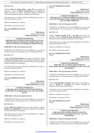 Rio de Janeiro , 29 de Janeiro de 2013 • Diário Oficial dos Municípios do Estado do Rio de Janeiro • ANO IV | Nº 0843
www.diariomunicipal.com.br/aemerj 3
R E S O L V E
Nomear, Odetto de Paula Junior – mat. 933, para exercer em
comissão, o cargo de Divisão Administrativa da Coordenadoria
Médica do Depto. de Pronto Atendimento Médico (SPAM) da
Secretaria Municipal de Saúde do Município de Duas Barras.
Esta portaria entra em vigor na data de sua publicação, com efeitos a
partir de 02 de janeiro de 2013.
Registra-se, publique-se e cumpra-se.
Duas Barras, 22 de janeiro de 2013.
DR. ALEX RODRIGUES LEITÃO
Prefeito
Publicado por:
Ubirajara Blanco Gomes
Código Identificador:31D199BF
GABINETE DO PREFEITO
PORTARIA 102-13, NOMEIA CARLA GUEBEL SANTANA,
DIVISÃO SERVIÇOS GERAIS DA COORD. MÉDICA DO
DEPTO. DE PRONTO ATENDIMENTO MÉDICO (SPAM)
PORTARIA nº 102, de 22 de janeiro de 2.013.
O PREFEITO MUNICIPAL DE DUAS BARRAS, no uso de suas
atribuições legais e em consonância com a Lei Municipal nº948-08,
R E S O L V E
Nomear, Carla Guebel Santana, para exercer em comissão, o cargo
de Divisão de Serviços Gerais da Coordenadoria Médica do Depto.
de Pronto Atendimento Médico (SPAM) da Secretaria Municipal de
Saúde do Município de Duas Barras.
Esta portaria entra em vigor na data de sua publicação, com efeitos a
partir de 02 de janeiro de 2013.
Registra-se, publique-se e cumpra-se.
Duas Barras, 22 de janeiro de 2013.
DR. ALEX RODRIGUES LEITÃO
Prefeito
Publicado por:
Ubirajara Blanco Gomes
Código Identificador:92048BE5
GABINETE DO PREFEITO
PORTARIA 103-13, NOMEIA JÚLIO CÉSAR THURLER,
DIVISÃO DE CONTABILIDADE DA SEC. MUN. DE ASSIST.
SOCIAL
PORTARIA nº 103, de 22 de janeiro de 2.013.
O PREFEITO MUNICIPAL DE DUAS BARRAS, no uso de suas
atribuições legais e em consonância com a Lei Municipal nº948-08,
R E S O L V E
Nomear, Júlio César Thurler, para exercer em comissão, o cargo de
Divisão de Contabilidade da Secretaria Municipal de Assistência
Social do Município de Duas Barras.
Esta portaria entra em vigor na data de sua publicação, com efeitos a
partir de 02 de janeiro de 2013.
Registra-se, publique-se e cumpra-se.
Duas Barras, 22 de janeiro de 2013.
DR. ALEX RODRIGUES LEITÃO
Prefeito
Publicado por:
Ubirajara Blanco Gomes
Código Identificador:9E26B59C
GABINETE DO PREFEITO
PORTARIA 104-13, NOMEIA FABRÍCIO JACOMIN LACK -
MAT. 882, DIVISÃO DE APOIO ADMINISTRATIVO DA SEC.
MUN. DE MEIO AMBIENTE
PORTARIA nº 104, de 22 de janeiro de 2.013.
O PREFEITO MUNICIPAL DE DUAS BARRAS, no uso de suas
atribuições legais e em consonância com a Lei Municipal nº948-08,
R E S O L V E
Nomear, Fabrício Jacomin Lack – mat. 882, para exercer em
comissão, o cargo de Divisão de Apoio Administrtivo da Secretaria
Municipal de Meio Ambiente do Município de Duas Barras.
Esta portaria entra em vigor na data de sua publicação, com efeitos a
partir de 02 de janeiro de 2013.
Registra-se, publique-se e cumpra-se.
Duas Barras, 22 de janeiro de 2013.
DR. ALEX RODRIGUES LEITÃO
Prefeito
Publicado por:
Ubirajara Blanco Gomes
Código Identificador:027D7788
GABINETE DO PREFEITO
PORTARIA 105-13, NOMEIA JOSÉ HAMILTON
FERNANDES, DIVISÃO DE TRANSPORTE DA SEC. MUN. DE
TRANSPORTE
PORTARIA nº 105, de 22 de janeiro de 2.013.
O PREFEITO MUNICIPAL DE DUAS BARRAS, no uso de suas
atribuições legais e em consonância com a Lei Municipal nº948-08,
R E S O L V E
Nomear, José Hamilton Fernandes, para exercer em comissão, o
cargo de Divisão de Transporte da Secretaria Municipal de
Transporte do Município de Duas Barras.
Esta portaria entra em vigor na data de sua publicação, com efeitos a
partir de 02 de janeiro de 2013.
Registra-se, publique-se e cumpra-se.
Duas Barras, 22 de janeiro de 2013.
DR. ALEX RODRIGUES LEITÃO
Prefeito
Publicado por:
Ubirajara Blanco Gomes
Código Identificador:1330DD6D
GABINETE DO PREFEITO
PORTARIA 106-13, NOMEIA MARCELO MATTOS
TAVARES, DIVISÃO DE RODOVIAS DA SEC. MUN. DE
TRANSPORTE
PORTARIA nº 106, de 22 de janeiro de 2.013.
O PREFEITO MUNICIPAL DE DUAS BARRAS, no uso de suas
atribuições legais e em consonância com a Lei Municipal nº948-08,
 