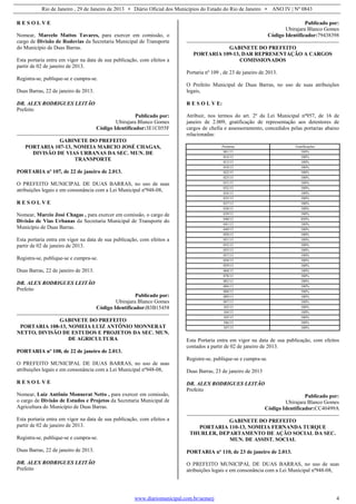 Rio de Janeiro , 29 de Janeiro de 2013 • Diário Oficial dos Municípios do Estado do Rio de Janeiro • ANO IV | Nº 0843
www.diariomunicipal.com.br/aemerj 4
R E S O L V E
Nomear, Marcelo Mattos Tavares, para exercer em comissão, o
cargo de Divisão de Rodovias da Secretaria Municipal de Transporte
do Município de Duas Barras.
Esta portaria entra em vigor na data de sua publicação, com efeitos a
partir de 02 de janeiro de 2013.
Registra-se, publique-se e cumpra-se.
Duas Barras, 22 de janeiro de 2013.
DR. ALEX RODRIGUES LEITÃO
Prefeito
Publicado por:
Ubirajara Blanco Gomes
Código Identificador:3E1C055F
GABINETE DO PREFEITO
PORTARIA 107-13, NOMEIA MARCIO JOSÉ CHAGAS,
DIVISÃO DE VIAS URBANAS DA SEC. MUN. DE
TRANSPORTE
PORTARIA nº 107, de 22 de janeiro de 2.013.
O PREFEITO MUNICIPAL DE DUAS BARRAS, no uso de suas
atribuições legais e em consonância com a Lei Municipal nº948-08,
R E S O L V E
Nomear, Marcio José Chagas , para exercer em comissão, o cargo de
Divisão de Vias Urbanas da Secretaria Municipal de Transporte do
Município de Duas Barras.
Esta portaria entra em vigor na data de sua publicação, com efeitos a
partir de 02 de janeiro de 2013.
Registra-se, publique-se e cumpra-se.
Duas Barras, 22 de janeiro de 2013.
DR. ALEX RODRIGUES LEITÃO
Prefeito
Publicado por:
Ubirajara Blanco Gomes
Código Identificador:B3B15458
GABINETE DO PREFEITO
PORTARIA 108-13, NOMEIA LUIZ ANTÔNIO MONNERAT
NETTO, DIVISÃO DE ESTUDOS E PROJETOS DA SEC. MUN.
DE AGRICULTURA
PORTARIA nº 108, de 22 de janeiro de 2.013.
O PREFEITO MUNICIPAL DE DUAS BARRAS, no uso de suas
atribuições legais e em consonância com a Lei Municipal nº948-08,
R E S O L V E
Nomear, Luiz Antônio Monnerat Netto , para exercer em comissão,
o cargo de Divisão de Estudos e Projetos da Secretaria Municipal de
Agricultura do Município de Duas Barras.
Esta portaria entra em vigor na data de sua publicação, com efeitos a
partir de 02 de janeiro de 2013.
Registra-se, publique-se e cumpra-se.
Duas Barras, 22 de janeiro de 2013.
DR. ALEX RODRIGUES LEITÃO
Prefeito
Publicado por:
Ubirajara Blanco Gomes
Código Identificador:79438398
GABINETE DO PREFEITO
PORTARIA 109-13, DAR REPRESENTAÇÃO A CARGOS
COMISSIONADOS
Portaria nº 109 , de 23 de janeiro de 2013.
O Prefeito Municipal de Duas Barras, no uso de suas atribuições
legais,
R E S O L V E:
Atribuir, nos termos do art. 2º da Lei Municipal nº957, de 16 de
janeiro de 2.009, gratificação de representação aos detentores de
cargos de chefia e assessoramento, concedidos pelas portarias abaixo
relacionadas:
Portarias Gratificações
001/13 100%
014/13 100%
015/13 100%
018/13 100%
022/13 100%
023/13 100%
031/13 100%
032/13 100%
034/13 100%
035/13 100%
037/13 100%
038/13 100%
039/13 100%
040/13 050%
041/13 100%
049/13 100%
050/13 100%
051/13 100%
052/13 100%
055/13 100%
057/13 100%
058/13 100%
059/13 100%
068/13 100%
078/13 100%
083/13 100%
084/13 100%
088/13 100%
089/13 100%
097/13 100%
103/13 100%
104/13 100%
105/13 100%
106/13 100%
107/13 100%
Esta Portaria entra em vigor na data de sua publicação, com efeitos
contados a partir de 02 de janeiro de 2013.
Registre-se, publique-se e cumpra-se.
Duas Barras, 23 de janeiro de 2013
DR. ALEX RODRIGUES LEITÃO
Prefeito
Publicado por:
Ubirajara Blanco Gomes
Código Identificador:CC40499A
GABINETE DO PREFEITO
PORTARIA 110-13, NOMEIA FERNANDA TURQUE
THURLER, DEPARTAMENTO DE AÇÃO SOCIAL DA SEC.
MUN. DE ASSIST. SOCIAL
PORTARIA nº 110, de 23 de janeiro de 2.013.
O PREFEITO MUNICIPAL DE DUAS BARRAS, no uso de suas
atribuições legais e em consonância com a Lei Municipal nº948-08,
 