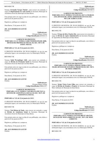 Rio de Janeiro , 29 de Janeiro de 2013 • Diário Oficial dos Municípios do Estado do Rio de Janeiro • ANO IV | Nº 0843
www.diariomunicipal.com.br/aemerj 5
R E S O L V E
Nomear, Fernanda Turque Thurler , para exercer em comissão, o
cargo de Departamento de Ação Social da Secretaria Municipal de
Assistência Social do Município de Duas Barras.
Esta portaria entra em vigor na data de sua publicação, com efeitos a
partir de 02 de janeiro de 2013.
Registra-se, publique-se e cumpra-se.
Duas Barras, 23 de janeiro de 2013.
DR. ALEX RODRIGUES LEITÃO
Prefeito
Publicado por:
Ubirajara Blanco Gomes
Código Identificador:8F692CCA
GABINETE DO PREFEITO
PORTARIA 111-13, NOMEIA SAIDE WERMELINGER ABIB,
DIVISÃO DE PROMOÇÃO SOCIAL DA SEC. MUN. DE
ASSIST. SOCIAL
PORTARIA nº 111, de 23 de janeiro de 2.013.
O PREFEITO MUNICIPAL DE DUAS BARRAS, no uso de suas
atribuições legais e em consonância com a Lei Municipal nº948-08,
R E S O L V E
Nomear, Saide Wermelinger Abib , para exercer em comissão, o
cargo de Divisão de Promoção Social da Secretaria Municipal de
Assistência Social do Município de Duas Barras.
Esta portaria entra em vigor na data de sua publicação, com efeitos a
partir de 02 de janeiro de 2013.
Registra-se, publique-se e cumpra-se.
Duas Barras, 23 de janeiro de 2013.
DR. ALEX RODRIGUES LEITÃO
Prefeito
Publicado por:
Ubirajara Blanco Gomes
Código Identificador:DBBA35F7
GABINETE DO PREFEITO
PORTARIA 112-13, NOMEIA TAIS HELENA DE PAULA,
DIVISÃO DE ASSISTÊNCIA SOCIAL DA SEC. MUN. DE
ASSISTÊNCIA SOCIAL
PORTARIA nº 112, de 23 de janeiro de 2.013.
O PREFEITO MUNICIPAL DE DUAS BARRAS, no uso de suas
atribuições legais e em consonância com a Lei Municipal nº948-08,
R E S O L V E
Nomear, Tais Helena de Paula , para exercer em comissão, o cargo
de Divisão de Assistência Social da Secretaria Municipal de
Assistência Social do Município de Duas Barras.
Esta portaria entra em vigor na data de sua publicação, com efeitos a
partir de 02 de janeiro de 2013.
Registra-se, publique-se e cumpra-se.
Duas Barras, 23 de janeiro de 2013.
DR. ALEX RODRIGUES LEITÃO
Prefeito
Publicado por:
Ubirajara Blanco Gomes
Código Identificador:BF05BF53
GABINETE DO PREFEITO
PORTARIA 113-13, NOMEIA VIVIANE DA SILVA CHARLES
ZÃO, DIVISÃO DE APOIO ADMINISTRATIVO DA SEC.
MUN. DE AGRICULTURA
PORTARIA nº 113, de 23 de janeiro de 2.013.
O PREFEITO MUNICIPAL DE DUAS BARRAS, no uso de suas
atribuições legais e em consonância com a Lei Municipal nº948-08,
R E S O L V E
Nomear, Viviane da Silva Charles Zão , para exercer em comissão, o
cargo de Divisão de Apoio Administrativo da Secretaria Municipal
de Agricultura do Município de Duas Barras.
Esta portaria entra em vigor na data de sua publicação, com efeitos a
partir de 02 de janeiro de 2013.
Registra-se, publique-se e cumpra-se.
Duas Barras, 23 de janeiro de 2013.
DR. ALEX RODRIGUES LEITÃO
Prefeito
Publicado por:
Ubirajara Blanco Gomes
Código Identificador:D06AB42E
GABINETE DO PREFEITO
PORTARIA 114-13, NOMEIA SÉRGIO VIEIRA COSTA
FILHO, DIVISÃO DE ESTUDOS E PROJETOS DA SEC. MUN.
DE MEIO AMBIENTE
PORTARIA nº 114, de 23 de janeiro de 2.013.
O PREFEITO MUNICIPAL DE DUAS BARRAS, no uso de suas
atribuições legais e em consonância com a Lei Municipal nº948-08,
R E S O L V E
Nomear, Sérgio Vieira Costa Filho, para exercer em comissão, o
cargo de Divisão de Estudos e Projetos da Secretaria Municipal de
Meio Ambiente do Município de Duas Barras.
Esta portaria entra em vigor na data de sua publicação, com efeitos a
partir de 02 de janeiro de 2013.
Registra-se, publique-se e cumpra-se.
Duas Barras, 23 de janeiro de 2013.
DR. ALEX RODRIGUES LEITÃO
Prefeito
Publicado por:
Ubirajara Blanco Gomes
Código Identificador:01E30492
GABINETE DO PREFEITO
PORTARIA 115-13, NOMEIA VIVIANE BRUST ARAÚJO,
DIVISÃO DE MEIO AMBIENTE DA SEC. MUN. DE MEIO
AMBIENTE
PORTARIA nº 115, de 23 de janeiro de 2.013.
O PREFEITO MUNICIPAL DE DUAS BARRAS, no uso de suas
atribuições legais e em consonância com a Lei Municipal nº948-08,
R E S O L V E
 