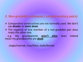 2. Non-gradable antonyms ( complementary pairs)
 Comparative constructions are not normally used. We don’t
say deader or more dead.
 The negative of one member of a non-gradable pair does
imply the other one.
e.g. My grandparents aren’t alive does indeed
mean my grandparents are dead.
single/marred, true/false, male/female
 