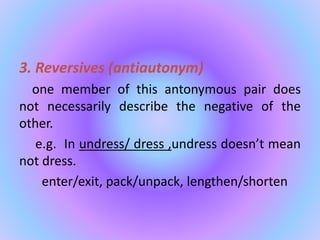 3. Reversives (antiautonym)
one member of this antonymous pair does
not necessarily describe the negative of the
other.
e.g. In undress/ dress ,undress doesn’t mean
not dress.
enter/exit, pack/unpack, lengthen/shorten
 