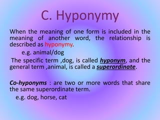 C. Hyponymy
When the meaning of one form is included in the
meaning of another word, the relationship is
described as hyponymy.
e.g. animal/dog
The specific term ,dog, is called hyponym, and the
general term ,animal, is called a superordinate.
Co-hyponyms : are two or more words that share
the same superordinate term.
e.g. dog, horse, cat
 