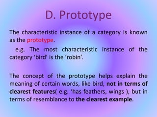D. Prototype
The characteristic instance of a category is known
as the prototype.
e.g. The most characteristic instance of the
category ‘bird’ is the ‘robin’.
The concept of the prototype helps explain the
meaning of certain words, like bird, not in terms of
clearest features( e.g. ‘has feathers, wings ), but in
terms of resemblance to the clearest example.
 