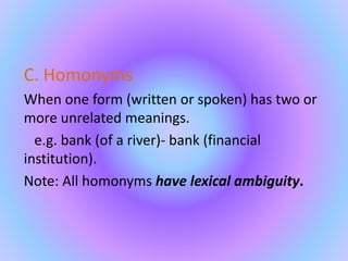 C. Homonyms
When one form (written or spoken) has two or
more unrelated meanings.
e.g. bank (of a river)- bank (financial
institution).
Note: All homonyms have lexical ambiguity.
 