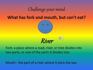 Challenge your mind
What has fork and mouth, but can’t eat?
River
Fork: a place where a road, river, or tree divides into
two parts, or one of the parts it divides into.
Mouth : the part of a river where it joins the sea.
 