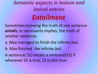 Semantic aspects in lexicon and
lexical entries
Entailment
Sometimes knowing the truth of one sentence
entails, or necessarily implies, the truth of
another sentence.
a. Max managed to finish the Infinite Jest.
b. Max finished the Infinite Jest.
A sentence( S1) entails a sentence(S2) if
whenever S1 is true, S2 is also true.
 