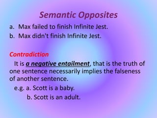 Semantic Opposites
a. Max failed to finish Infinite Jest.
b. Max didn't finish Infinite Jest.
Contradiction
It is a negative entailment, that is the truth of
one sentence necessarily implies the falseness
of another sentence.
e.g. a. Scott is a baby.
b. Scott is an adult.
 