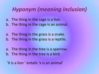 Hyponym (meaning inclusion)
a. The thing in the cage is a lion.
b. The thing in the cage is an animal.
a. The thing in the grass is a snake.
b. The thing in the grass is a reptile.
a. The thing in the tree is a sparrow.
b. The thing in the tree is a bird.
‘X is a lion ‘ entails ‘x is an animal'
 