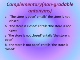 Complementary(non-gradable
antonyms)
a. ‘The store is open’ entails’ the store is not
closed’
b. ‘the store is closed’ entails ‘the store is not
open’
a. ‘the store is not closed’ entails ‘the store is
open’
b. ‘the store is not open’ entails ‘the store is
closed’
 