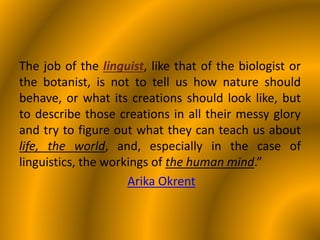 The job of the linguist, like that of the biologist or
the botanist, is not to tell us how nature should
behave, or what its creations should look like, but
to describe those creations in all their messy glory
and try to figure out what they can teach us about
life, the world, and, especially in the case of
linguistics, the workings of the human mind.”
Arika Okrent
 