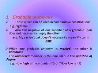 1. Gradable antonyms
 Those which can be used in comparative constructions.
e.g. big/small
 Also the negative of one member of a gradable pair
does not necessarily imply the other.
e.g. My car isn't old doesn’t necessarily mean My car is
new.
When one gradable antonym is marked ,the other is
unmarked.
The unmarked member is the one used in the question of
degree.
e.g. How high is the mountain?(not “How low is it?)
 