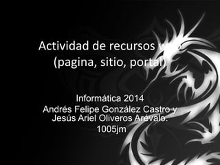 Actividad de recursos web
(pagina, sitio, portal)
Informática 2014
Andrés Felipe González Castro y
Jesús Ariel Oliveros Arévalo.
1005jm
 