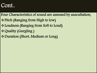 Cont.. 
Four Characteristics of sound are assessed by auscultation; 
Pitch (Ranging from High to low) 
Loudness (Ranging from Soft to Loud) 
Quality (Gurgling ) 
Duration (Short, Medium or Long) 
 