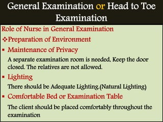 General Examination or Head to Toe 
Examination 
Role of Nurse in General Examination 
Preparation of Environment 
 Maintenance of Privacy 
A separate examination room is needed, Keep the door 
closed. The relatives are not allowed. 
 Lighting 
There should be Adequate Lighting.(Natural Lighting) 
 Comfortable Bed or Examination Table 
The client should be placed comfortably throughout the 
examination 
 