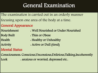 General Examination 
The examination is carried out in an orderly manner 
focusing upon one area of the body at a time. 
General Appearance 
Nourishment : Well Nourished or Under Nourished 
Body Built : Thin or Obese 
Health : Healthy or Unhealthy 
Activity : Active or Dull (tired) 
Mental Status 
Consciousness: Conscious,Unconsious,Delirious,Talking,Incoherently 
Look : anxious or worried, depressed etc.. 
 
