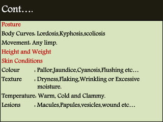 Cont…. 
Posture 
Body Curves: Lordosis,Kyphosis,scoliosis 
Movement: Any limp. 
Height and Weight 
Skin Conditions 
Colour : Pallor,Jaundice,Cyanosis,Flushing etc… 
Texture : Dryness,Flaking,Wrinkling or Excessive 
moisture. 
Temperature: Warm, Cold and Clammy. 
Lesions : Macules,Papules,vesicles,wound etc… 
 