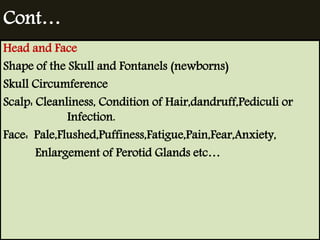 Cont… 
Head and Face 
Shape of the Skull and Fontanels (newborns) 
Skull Circumference 
Scalp: Cleanliness, Condition of Hair,dandruff,Pediculi or 
Infection. 
Face: Pale,Flushed,Puffiness,Fatigue,Pain,Fear,Anxiety, 
Enlargement of Perotid Glands etc… 
 