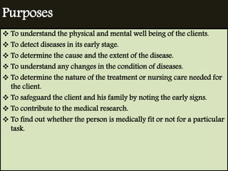 Purposes 
 To understand the physical and mental well being of the clients. 
 To detect diseases in its early stage. 
 To determine the cause and the extent of the disease. 
 To understand any changes in the condition of diseases. 
 To determine the nature of the treatment or nursing care needed for 
the client. 
 To safeguard the client and his family by noting the early signs. 
 To contribute to the medical research. 
 To find out whether the person is medically fit or not for a particular 
task. 
 