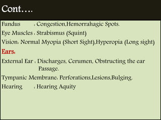 Cont…. 
Fundus : Congestion,Hemorrahagic Spots. 
Eye Muscles : Strabismus (Squint) 
Vision: Normal Myopia (Short Sight),Hyperopia (Long sight) 
Ears: 
External Ear : Discharges, Cerumen, Obstructing the ear 
Passage. 
Tympanic Membrane: Perforations,Lesions,Bulging. 
Hearing : Hearing Aquity 
 