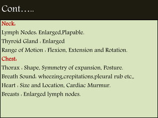 Cont….. 
Neck: 
Lymph Nodes: Enlarged,Plapable. 
Thyroid Gland : Enlarged 
Range of Motion : Flexion, Extension and Rotation. 
Chest: 
Thorax : Shape, Symmetry of expansion, Posture. 
Breath Sound: wheezing,crepitations,pleural rub etc,, 
Heart : Size and Location, Cardiac Murmur. 
Breasts : Enlarged lymph nodes. 
 