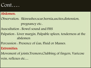 Cont….. 
Abdomen: 
Observation: Skinrashes,scar,hernia,ascites,distension, 
pregnancy etc.. 
Auscultation : Bowel sound and FHS 
Palpation : Liver margin, Palpable spleen, tenderness at the 
abdomen 
Percussion : Presence of Gas, Fluid or Masses. 
Extremities: 
Movement of joints,Tremors,Clubbing of fingers, Varicose 
vein, reflexes etc… 
 