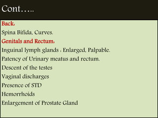 Cont….. 
Back: 
Spina Bifida, Curves. 
Genitals and Rectum: 
Inguinal lymph glands : Enlarged, Palpable. 
Patency of Urinary meatus and rectum. 
Descent of the testes 
Vaginal discharges 
Presence of STD 
Hemorrhoids 
Enlargement of Prostate Gland 
 