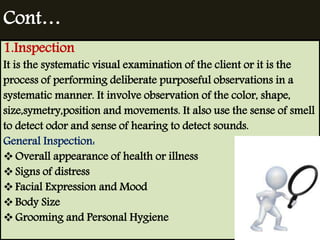 Cont… 
1.Inspection 
It is the systematic visual examination of the client or it is the 
process of performing deliberate purposeful observations in a 
systematic manner. It involve observation of the color, shape, 
size,symetry,position and movements. It also use the sense of smell 
to detect odor and sense of hearing to detect sounds. 
General Inspection: 
Overall appearance of health or illness 
 Signs of distress 
 Facial Expression and Mood 
 Body Size 
Grooming and Personal Hygiene 
 