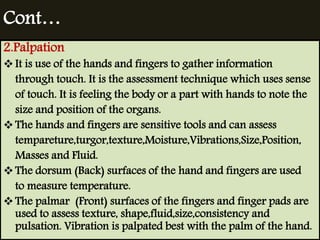 Cont… 
2.Palpation 
 It is use of the hands and fingers to gather information 
through touch. It is the assessment technique which uses sense 
of touch. It is feeling the body or a part with hands to note the 
size and position of the organs. 
 The hands and fingers are sensitive tools and can assess 
tempareture,turgor,texture,Moisture,Vibrations,Size,Position, 
Masses and Fluid. 
 The dorsum (Back) surfaces of the hand and fingers are used 
to measure temperature. 
 The palmar (Front) surfaces of the fingers and finger pads are 
used to assess texture, shape,fluid,size,consistency and 
pulsation. Vibration is palpated best with the palm of the hand. 
 