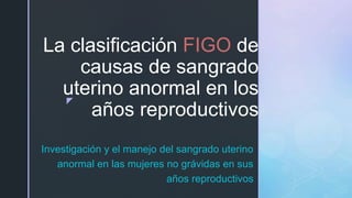 z
La clasificación FIGO de
causas de sangrado
uterino anormal en los
años reproductivos
Investigación y el manejo del sangrado uterino
anormal en las mujeres no grávidas en sus
años reproductivos
 