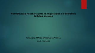 Normatividad necesaria para la negociación en diferentes
ámbitos sociales
APRENDIZ: MARIO ENRIQUE SCARPETA
ADSI: 1803853
 