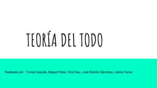 TEORÍA DEL TODO
Realizado por : Tomás Gazulla, Miguel Pérez, Oriol Sau, José Ramón Sánchez y Jaime Ferrer
 