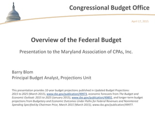 Congressional Budget Office
Overview of the Federal Budget
Presentation to the Maryland Association of CPAs, Inc.
April 17, 2015
Barry Blom
Principal Budget Analyst, Projections Unit
This presentation provides 10-year budget projections published in Updated Budget Projections:
2015 to 2025 (March 2015), www.cbo.gov/publication/49973, economic forecasts from The Budget and
Economic Outlook: 2015 to 2025 (January 2015), www.cbo.gov/publication/49892, and longer-term budget
projections from Budgetary and Economic Outcomes Under Paths for Federal Revenues and Noninterest
Spending Specified by Chairman Price, March 2015 (March 2015), www.cbo.gov/publication/49977.
 