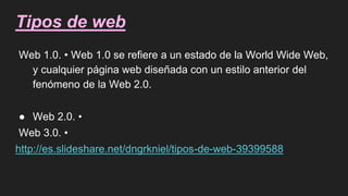 Tipos de web
Web 1.0. • Web 1.0 se refiere a un estado de la World Wide Web,
y cualquier página web diseñada con un estilo anterior del
fenómeno de la Web 2.0.
● Web 2.0. •
Web 3.0. •
http://es.slideshare.net/dngrkniel/tipos-de-web-39399588
 