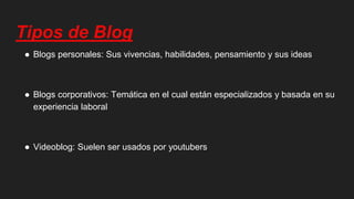 Tipos de Blog
● Blogs personales: Sus vivencias, habilidades, pensamiento y sus ideas
● Blogs corporativos: Temática en el cual están especializados y basada en su
experiencia laboral
● Videoblog: Suelen ser usados por youtubers
 