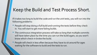 Keep the Build and Test Process Short.
If it takes too long to build the code and run the unit tests, you will run into the
following problems:
• People will stop doing a full build and running the tests before they check
in. You will start to get more failing builds.
• The continuous integration process will take so long that multiple commits
will have taken place by the time you can run the build again, so you won’t
know which check-in broke the build.
• People will check in less often because they have to sit around for ages
waiting for the software to build and the tests to run.
 