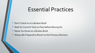 Essential Practices
• Don’t Check In on a Broken Build
• Wait for Commit Tests to Pass before Moving On
• Never Go Home on a Broken Build
• Always Be Prepared to Revert to the Previous Revision
 