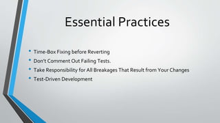 Essential Practices
• Time-Box Fixing before Reverting
• Don’t Comment Out Failing Tests.
• Take Responsibility for All Breakages That Result from Your Changes
• Test-Driven Development
 
