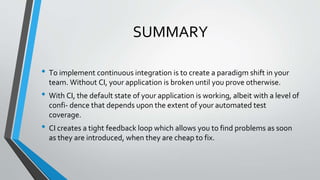 SUMMARY
• To implement continuous integration is to create a paradigm shift in your
team. Without CI, your application is broken until you prove otherwise.
• With CI, the default state of your application is working, albeit with a level of
confi- dence that depends upon the extent of your automated test
coverage.
• CI creates a tight feedback loop which allows you to find problems as soon
as they are introduced, when they are cheap to fix.
 