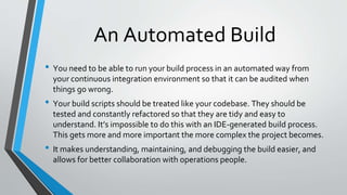An Automated Build
• You need to be able to run your build process in an automated way from
your continuous integration environment so that it can be audited when
things go wrong.
• Your build scripts should be treated like your codebase. They should be
tested and constantly refactored so that they are tidy and easy to
understand. It’s impossible to do this with an IDE-generated build process.
This gets more and more important the more complex the project becomes.
• It makes understanding, maintaining, and debugging the build easier, and
allows for better collaboration with operations people.
 
