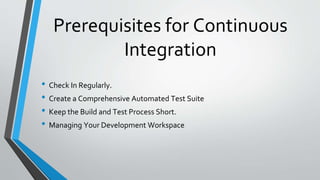 Prerequisites for Continuous
Integration
• Check In Regularly.
• Create a Comprehensive Automated Test Suite
• Keep the Build and Test Process Short.
• Managing Your Development Workspace
 