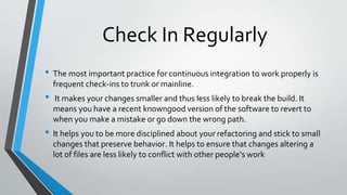 Check In Regularly
• The most important practice for continuous integration to work properly is
frequent check-ins to trunk or mainline.
• It makes your changes smaller and thus less likely to break the build. It
means you have a recent knowngood version of the software to revert to
when you make a mistake or go down the wrong path.
• It helps you to be more disciplined about your refactoring and stick to small
changes that preserve behavior. It helps to ensure that changes altering a
lot of files are less likely to conflict with other people’s work
 