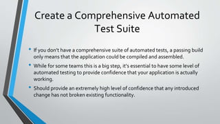 Create a Comprehensive Automated
Test Suite
• If you don’t have a comprehensive suite of automated tests, a passing build
only means that the application could be compiled and assembled.
• While for some teams this is a big step, it’s essential to have some level of
automated testing to provide confidence that your application is actually
working.
• Should provide an extremely high level of confidence that any introduced
change has not broken existing functionality.
 