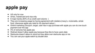apple pay
➔ US only for now
➔ Amex, mastercard and visa only
➔ 6 major banks (83% of us credit card volume )
➔ They are increasing usage by having agreement with retailers (macy’s, mcdonalds, whole
food..)(because apple pay need to nfc payment setup )
➔ Online marketing Groupon, target, uber has in app purchase with apple you can do one touch
payment over the app
➔ 4% of ventures has apple pay
➔ Walmart doesn’t allow apple pay because they like to have users data
➔ Starbucks doesn’t allow on store but they allow over starbucks app on ios
➔ You can use your apple watch by double click
 