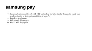 samsung pay
➔ Samsung's phones will work with NFC technology but also standard magnetic credit card
readers, thanks to its recent acquisition of LoopPay
➔ Requires s6/s6 curve
➔ Will launch this summer
➔ Works with fingerprint
 