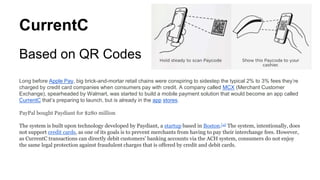 CurrentC
Based on QR Codes
Long before Apple Pay, big brick-and-mortar retail chains were conspiring to sidestep the typical 2% to 3% fees they’re
charged by credit card companies when consumers pay with credit. A company called MCX (Merchant Customer
Exchange), spearheaded by Walmart, was started to build a mobile payment solution that would become an app called
CurrentC that’s preparing to launch, but is already in the app stores.
PayPal bought Paydiant for $280 million
The system is built upon technology developed by Paydiant, a startup based in Boston.[4] The system, intentionally, does
not support credit cards, as one of its goals is to prevent merchants from having to pay their interchange fees. However,
as CurrentC transactions can directly debit customers' banking accounts via the ACH system, consumers do not enjoy
the same legal protection against fraudulent charges that is offered by credit and debit cards.
 